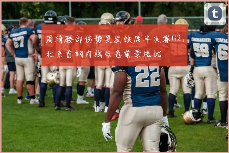 周琦腰部伤势复发缺席半决赛G2，北京首钢内线告急前景堪忧