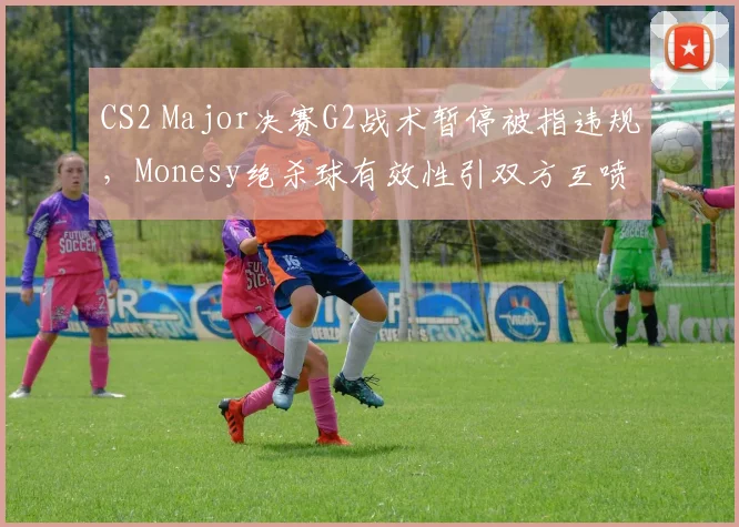 CS2 Major决赛G2战术暂停被指违规，Monesy绝杀球有效性引双方互喷