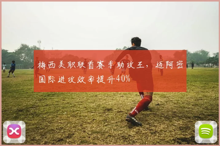 梅西美职联首赛季助攻王,迈阿密国际进攻效率提升40%