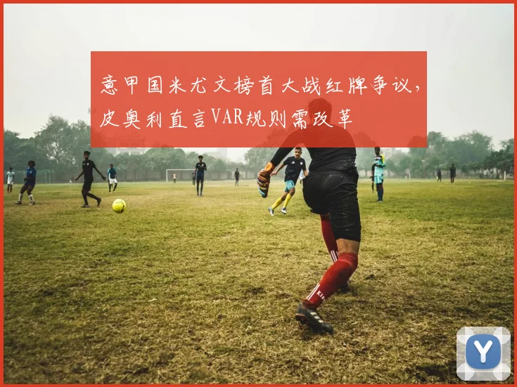 意甲国米尤文榜首大战红牌争议，皮奥利直言VAR规则需改革