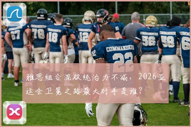雅思组合混双统治力不减，2026亚运会卫冕之路最大对手是谁？