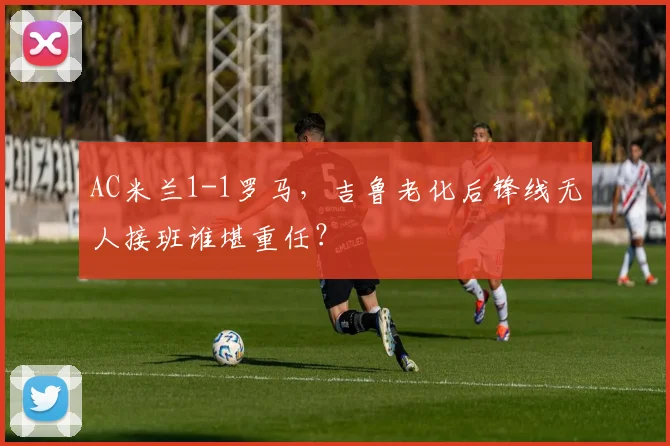 AC米兰1-1罗马，吉鲁老化后锋线无人接班谁堪重任？