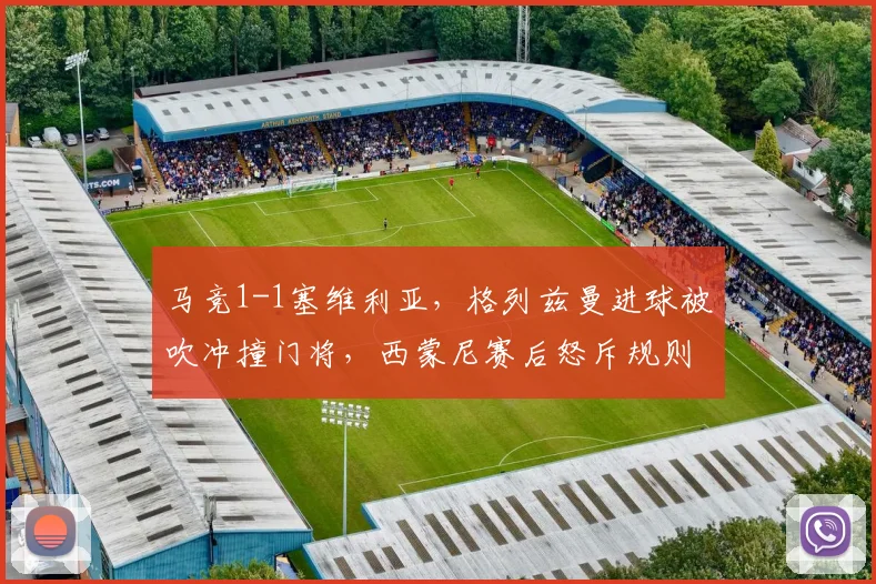 马竞1-1塞维利亚，格列兹曼进球被吹冲撞门将，西蒙尼赛后怒斥规则漏洞