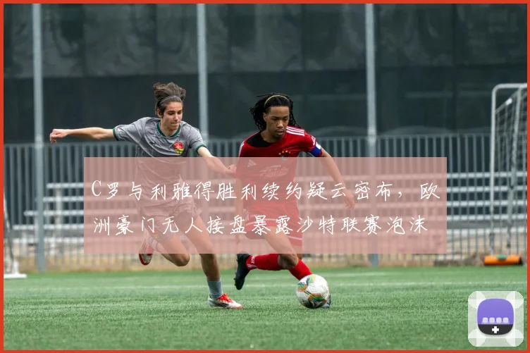 C罗与利雅得胜利续约疑云密布，欧洲豪门无人接盘暴露沙特联赛泡沫化风险