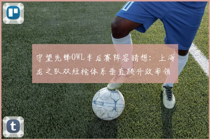 守望先锋OWL季后赛阵容猜想：上海龙之队双短枪体系垂直爬升效率领先