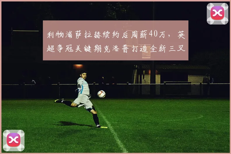 利物浦萨拉赫续约后周薪40万，英超争冠关键期克洛普打造全新三叉戟